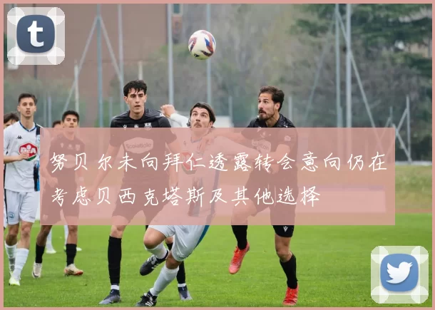 努贝尔未向拜仁透露转会意向仍在考虑贝西克塔斯及其他选择