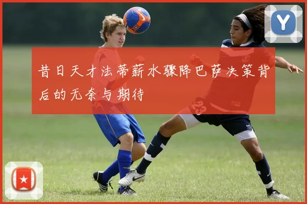 昔日天才法蒂薪水骤降巴萨决策背后的无奈与期待