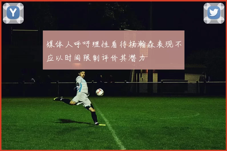 媒体人呼吁理性看待杨瀚森表现不应以时间限制评价其潜力
