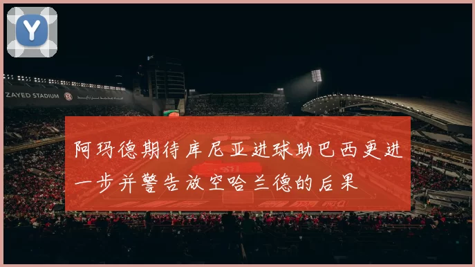 阿玛德期待库尼亚进球助巴西更进一步并警告放空哈兰德的后果