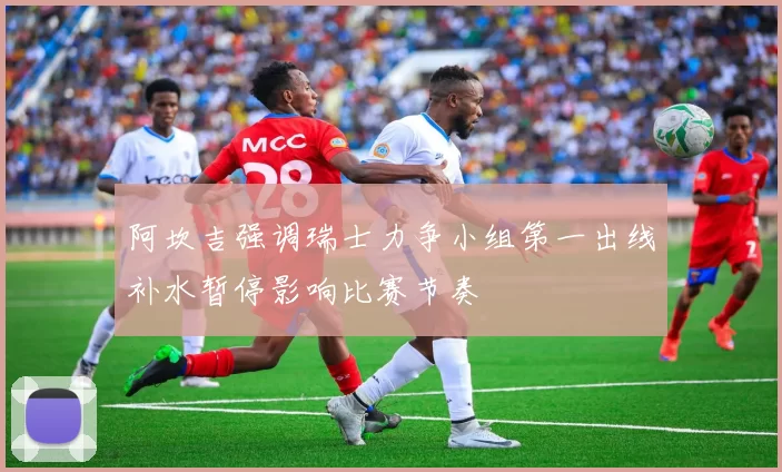 阿坎吉强调瑞士力争小组第一出线补水暂停影响比赛节奏