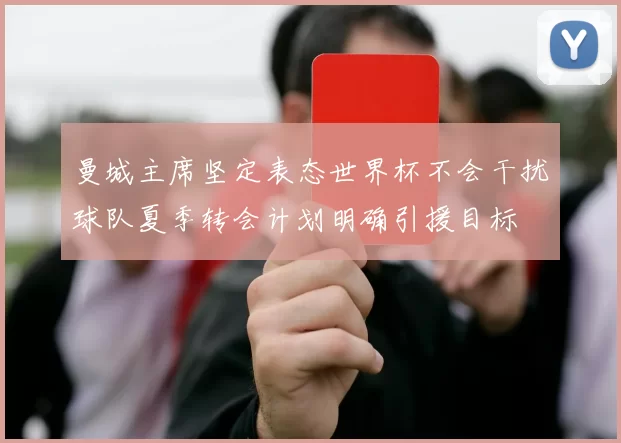 曼城主席坚定表态世界杯不会干扰球队夏季转会计划明确引援目标