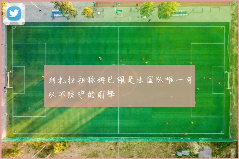 利扎拉祖称姆巴佩是法国队唯一可以不防守的前锋