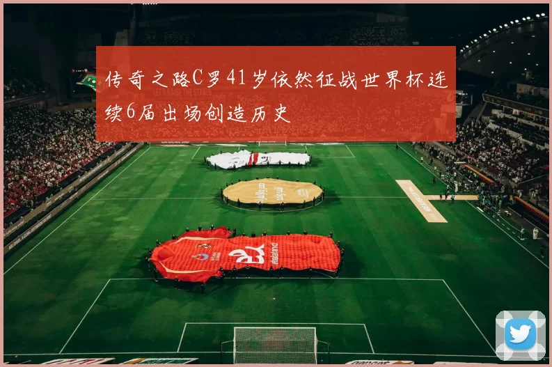 传奇之路C罗41岁依然征战世界杯连续6届出场创造历史