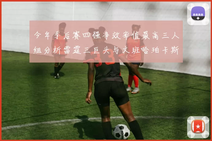 今年季后赛四强净效率值最高三人组分析雷霆三巨头与文班哈珀卡斯尔的表现对比