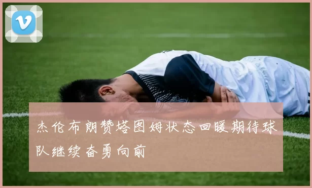 杰伦布朗赞塔图姆状态回暖期待球队继续奋勇向前