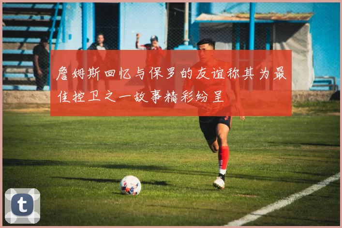 詹姆斯回忆与保罗的友谊称其为最佳控卫之一故事精彩纷呈