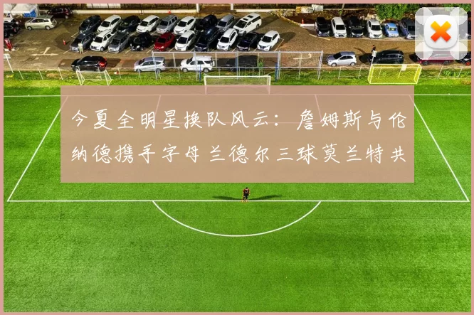 今夏全明星换队风云：詹姆斯与伦纳德携手字母兰德尔三球莫兰特共创辉煌