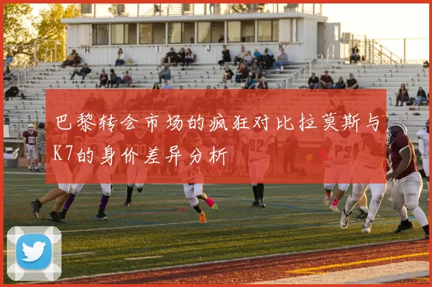 巴黎转会市场的疯狂对比拉莫斯与K7的身价差异分析