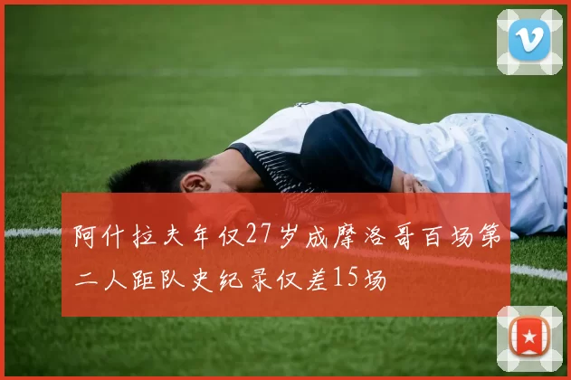 阿什拉夫年仅27岁成摩洛哥百场第二人距队史纪录仅差15场