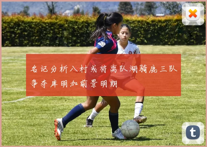 名记分析八村或将离队湖骑鹿三队争夺库明加前景明朗
