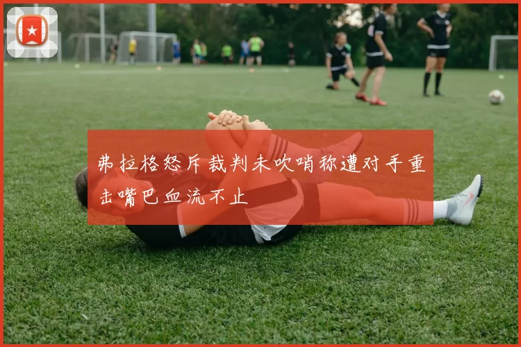 弗拉格怒斥裁判未吹哨称遭对手重击嘴巴血流不止