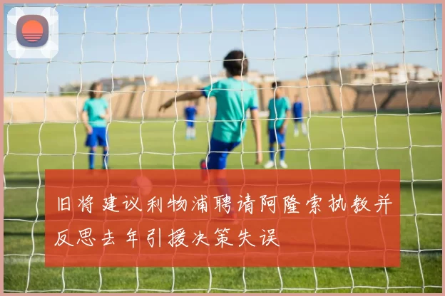 旧将建议利物浦聘请阿隆索执教并反思去年引援决策失误