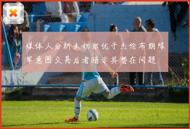 媒体人分析米切尔优于杰伦布朗绿军意图交易后者暗示其潜在问题