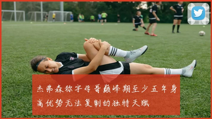 杰弗森称字母哥巅峰期至少五年身高优势无法复制的独特天赋