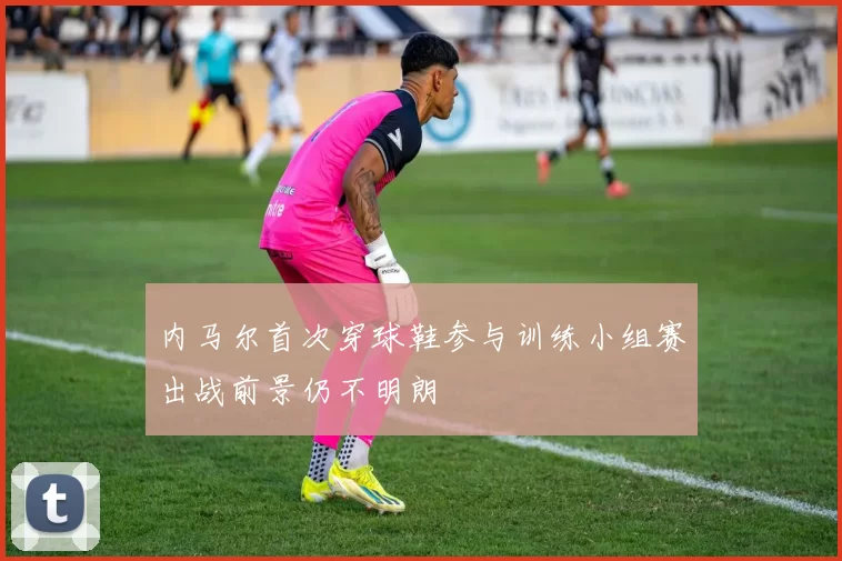 内马尔首次穿球鞋参与训练小组赛出战前景仍不明朗