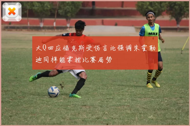大Q回应福克斯受伤言论强调朱霍勒迪同样能掌控比赛局势