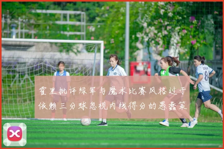霍里批评绿军与魔术比赛风格过于依赖三分球忽视内线得分的愚蠢策略