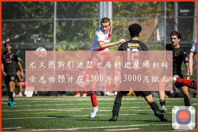 尤文图斯引进瑟尔洛特进展顺利转会总价预计在2500万到3000万欧元之间